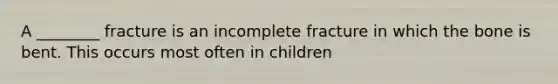 A ________ fracture is an incomplete fracture in which the bone is bent. This occurs most often in children