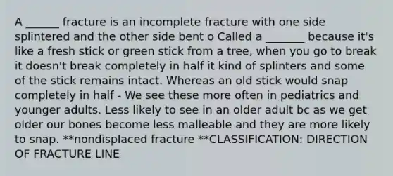 A ______ fracture is an incomplete fracture with one side splintered and the other side bent o Called a _______ because it's like a fresh stick or green stick from a tree, when you go to break it doesn't break completely in half it kind of splinters and some of the stick remains intact. Whereas an old stick would snap completely in half - We see these more often in pediatrics and younger adults. Less likely to see in an older adult bc as we get older our bones become less malleable and they are more likely to snap. **nondisplaced fracture **CLASSIFICATION: DIRECTION OF FRACTURE LINE