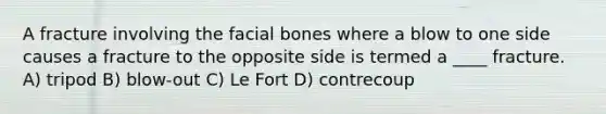 A fracture involving the facial bones where a blow to one side causes a fracture to the opposite side is termed a ____ fracture. A) tripod B) blow-out C) Le Fort D) contrecoup