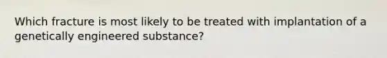 Which fracture is most likely to be treated with implantation of a genetically engineered substance?