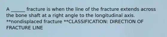 A ______ fracture is when the line of the fracture extends across the bone shaft at a right angle to the longitudinal axis. **nondisplaced fracture **CLASSIFICATION: DIRECTION OF FRACTURE LINE