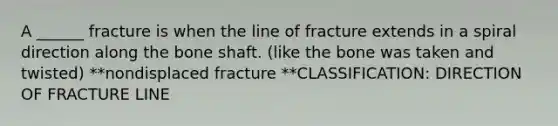 A ______ fracture is when the line of fracture extends in a spiral direction along the bone shaft. (like the bone was taken and twisted) **nondisplaced fracture **CLASSIFICATION: DIRECTION OF FRACTURE LINE