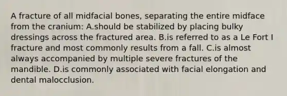 A fracture of all midfacial bones, separating the entire midface from the cranium: A.should be stabilized by placing bulky dressings across the fractured area. B.is referred to as a Le Fort I fracture and most commonly results from a fall. C.is almost always accompanied by multiple severe fractures of the mandible. D.is commonly associated with facial elongation and dental malocclusion.