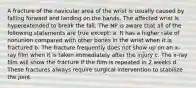 A fracture of the navicular area of the wrist is usually caused by falling forward and landing on the hands. The affected wrist is hyperextended to break the fall. The NP is aware that all of the following statements are true except: a. It has a higher rate of nonunion compared with other bones in the wrist when it is fractured b. The fracture frequently does not show up on an x-ray film when it is taken immediately after the injury c. The x-ray film will show the fracture if the film is repeated in 2 weeks d. These fractures always require surgical intervention to stabilize the joint