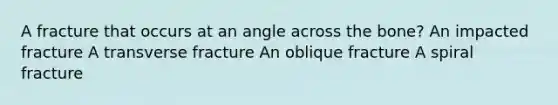 A fracture that occurs at an angle across the bone? An impacted fracture A transverse fracture An oblique fracture A spiral fracture