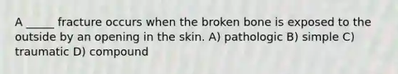 A _____ fracture occurs when the broken bone is exposed to the outside by an opening in the skin. A) pathologic B) simple C) traumatic D) compound