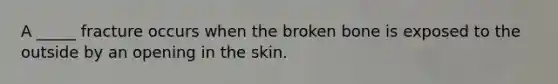 A _____ fracture occurs when the broken bone is exposed to the outside by an opening in the skin.