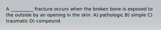 A __________ fracture occurs when the broken bone is exposed to the outside by an opening in the skin. A) pathologic B) simple C) traumatic D) compound