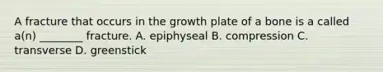 A fracture that occurs in the growth plate of a bone is a called​ a(n) ________ fracture. A. epiphyseal B. compression C. transverse D. greenstick