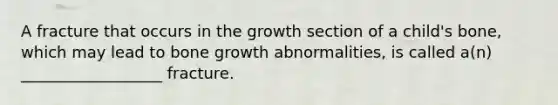 A fracture that occurs in the growth section of a child's bone, which may lead to bone growth abnormalities, is called a(n) __________________ fracture.