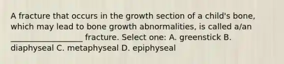 A fracture that occurs in the growth section of a child's bone, which may lead to bone growth abnormalities, is called a/an __________________ fracture. Select one: A. greenstick B. diaphyseal C. metaphyseal D. epiphyseal