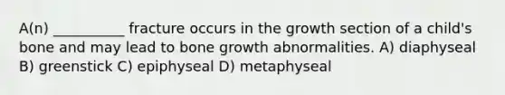 A(n) __________ fracture occurs in the growth section of a child's bone and may lead to bone growth abnormalities. A) diaphyseal B) greenstick C) epiphyseal D) metaphyseal