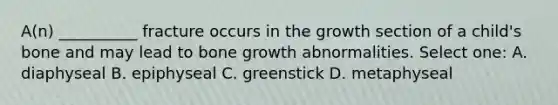 A(n) __________ fracture occurs in the growth section of a child's bone and may lead to bone growth abnormalities. Select one: A. diaphyseal B. epiphyseal C. greenstick D. metaphyseal