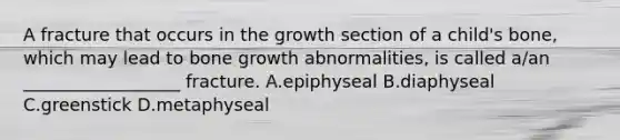 A fracture that occurs in the growth section of a child's bone, which may lead to bone growth abnormalities, is called a/an __________________ fracture. A.epiphyseal B.diaphyseal C.greenstick D.metaphyseal