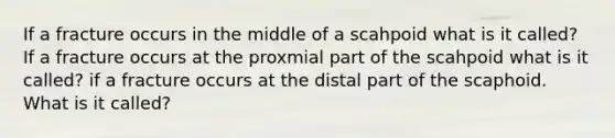 If a fracture occurs in the middle of a scahpoid what is it called? If a fracture occurs at the proxmial part of the scahpoid what is it called? if a fracture occurs at the distal part of the scaphoid. What is it called?