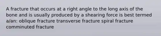 A fracture that occurs at a right angle to the long axis of the bone and is usually produced by a shearing force is best termed a/an: oblique fracture transverse fracture spiral fracture comminuted fracture