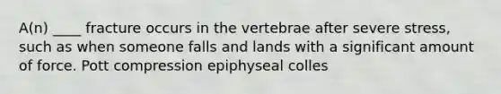 A(n) ____ fracture occurs in the vertebrae after severe stress, such as when someone falls and lands with a significant amount of force. Pott compression epiphyseal colles