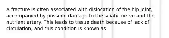 A fracture is often associated with dislocation of the hip joint, accompanied by possible damage to the sciatic nerve and the nutrient artery. This leads to tissue death because of lack of circulation, and this condition is known as