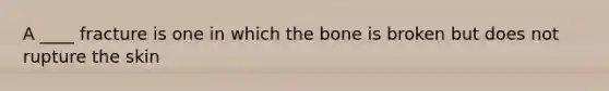 A ____ fracture is one in which the bone is broken but does not rupture the skin