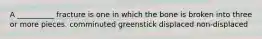 A __________ fracture is one in which the bone is broken into three or more pieces. comminuted greenstick displaced non-displaced