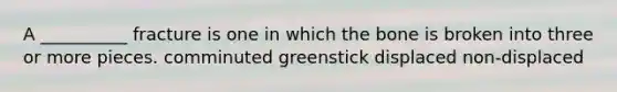 A __________ fracture is one in which the bone is broken into three or more pieces. comminuted greenstick displaced non-displaced