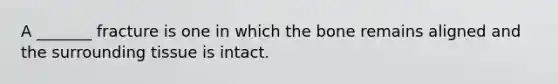 A _______ fracture is one in which the bone remains aligned and the surrounding tissue is intact.