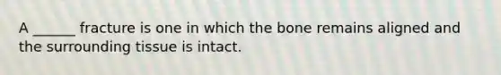 A ______ fracture is one in which the bone remains aligned and the surrounding tissue is intact.