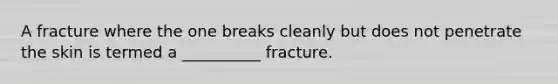 A fracture where the one breaks cleanly but does not penetrate the skin is termed a __________ fracture.