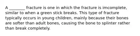 A ________ fracture is one in which the fracture is imcomplete, similar to when a green stick breaks. This type of fracture typically occurs in young children, mainly because their bones are softer than adult bones, causing the bone to splinter rather than break completely.