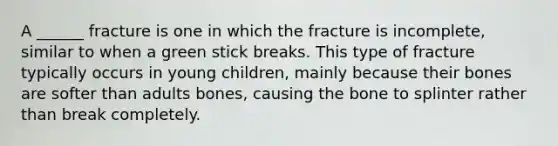 A ______ fracture is one in which the fracture is incomplete, similar to when a green stick breaks. This type of fracture typically occurs in young children, mainly because their bones are softer than adults bones, causing the bone to splinter rather than break completely.