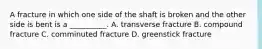 A fracture in which one side of the shaft is broken and the other side is bent is a __________. A. transverse fracture B. compound fracture C. comminuted fracture D. greenstick fracture