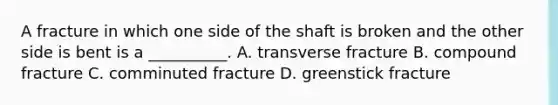 A fracture in which one side of the shaft is broken and the other side is bent is a __________. A. transverse fracture B. compound fracture C. comminuted fracture D. greenstick fracture