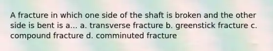 A fracture in which one side of the shaft is broken and the other side is bent is a... a. transverse fracture b. greenstick fracture c. compound fracture d. comminuted fracture