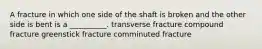 A fracture in which one side of the shaft is broken and the other side is bent is a __________. transverse fracture compound fracture greenstick fracture comminuted fracture