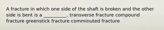 A fracture in which one side of the shaft is broken and the other side is bent is a __________. transverse fracture compound fracture greenstick fracture comminuted fracture