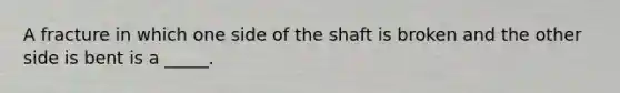 A fracture in which one side of the shaft is broken and the other side is bent is a _____.