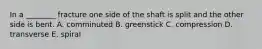 In a ________ fracture one side of the shaft is split and the other side is bent. A. comminuted B. greenstick C. compression D. transverse E. spiral