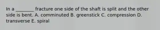 In a ________ fracture one side of the shaft is split and the other side is bent. A. comminuted B. greenstick C. compression D. transverse E. spiral