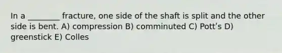 In a ________ fracture, one side of the shaft is split and the other side is bent. A) compression B) comminuted C) Pottʹs D) greenstick E) Colles