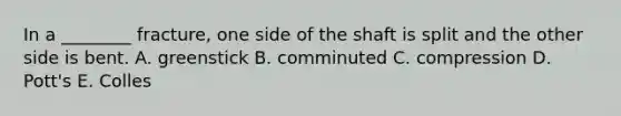 In a ________ fracture, one side of the shaft is split and the other side is bent. A. greenstick B. comminuted C. compression D. Pott's E. Colles