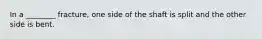 In a ________ fracture, one side of the shaft is split and the other side is bent.