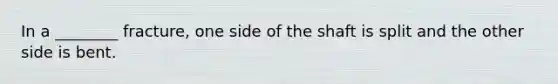 In a ________ fracture, one side of the shaft is split and the other side is bent.