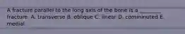 A fracture parallel to the long axis of the bone is a ________ fracture. A. transverse B. oblique C. linear D. comminuted E. medial