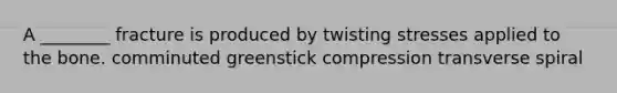 A ________ fracture is produced by twisting stresses applied to the bone. comminuted greenstick compression transverse spiral