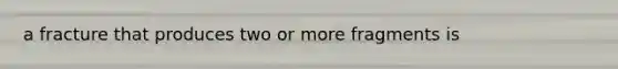 a fracture that produces two or more fragments is