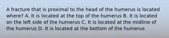 A fracture that is proximal to the head of the humerus is located where? A. It is located at the top of the humerus B. It is located on the left side of the humerus C. It is located at the midline of the humerus D. It is located at the bottom of the humerus