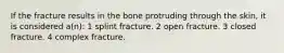 If the fracture results in the bone protruding through the skin, it is considered a(n): 1 splint fracture. 2 open fracture. 3 closed fracture. 4 complex fracture.