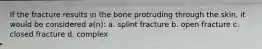 If the fracture results in the bone protruding through the skin, it would be considered a(n): a. splint fracture b. open fracture c. closed fracture d. complex