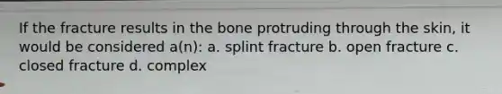 If the fracture results in the bone protruding through the skin, it would be considered a(n): a. splint fracture b. open fracture c. closed fracture d. complex