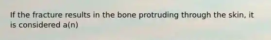 If the fracture results in the bone protruding through the skin, it is considered a(n)